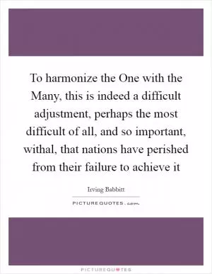 To harmonize the One with the Many, this is indeed a difficult adjustment, perhaps the most difficult of all, and so important, withal, that nations have perished from their failure to achieve it Picture Quote #1