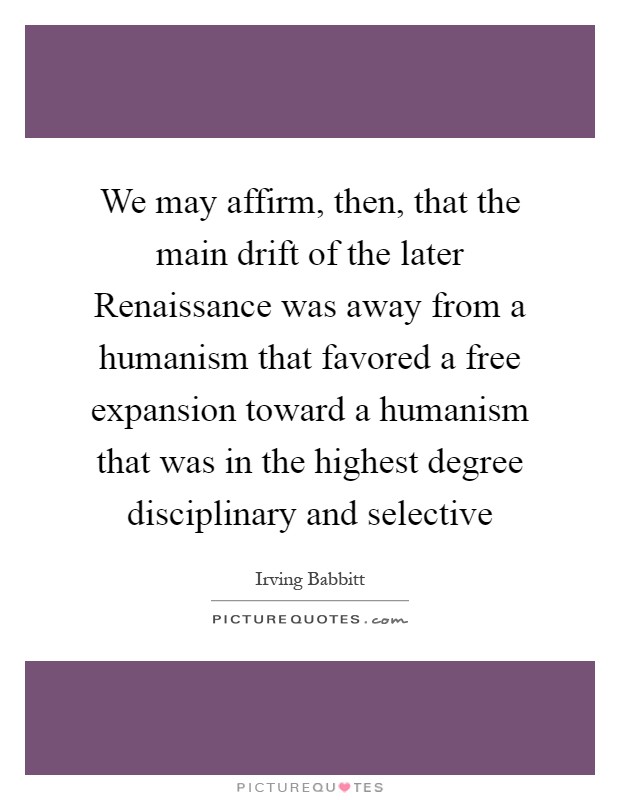 We may affirm, then, that the main drift of the later Renaissance was away from a humanism that favored a free expansion toward a humanism that was in the highest degree disciplinary and selective Picture Quote #1