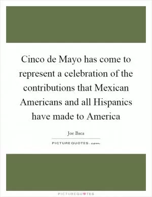 Cinco de Mayo has come to represent a celebration of the contributions that Mexican Americans and all Hispanics have made to America Picture Quote #1