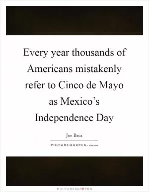 Every year thousands of Americans mistakenly refer to Cinco de Mayo as Mexico’s Independence Day Picture Quote #1