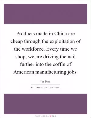 Products made in China are cheap through the exploitation of the workforce. Every time we shop, we are driving the nail further into the coffin of American manufacturing jobs Picture Quote #1
