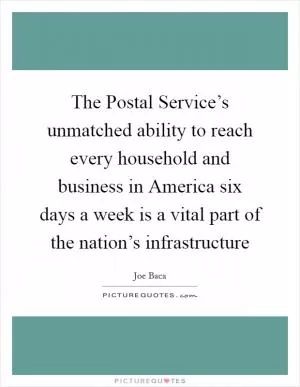 The Postal Service’s unmatched ability to reach every household and business in America six days a week is a vital part of the nation’s infrastructure Picture Quote #1