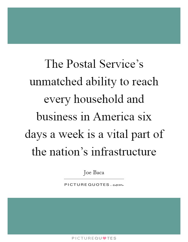 The Postal Service's unmatched ability to reach every household and business in America six days a week is a vital part of the nation's infrastructure Picture Quote #1