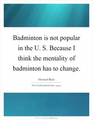 Badminton is not popular in the U. S. Because I think the mentality of badminton has to change Picture Quote #1