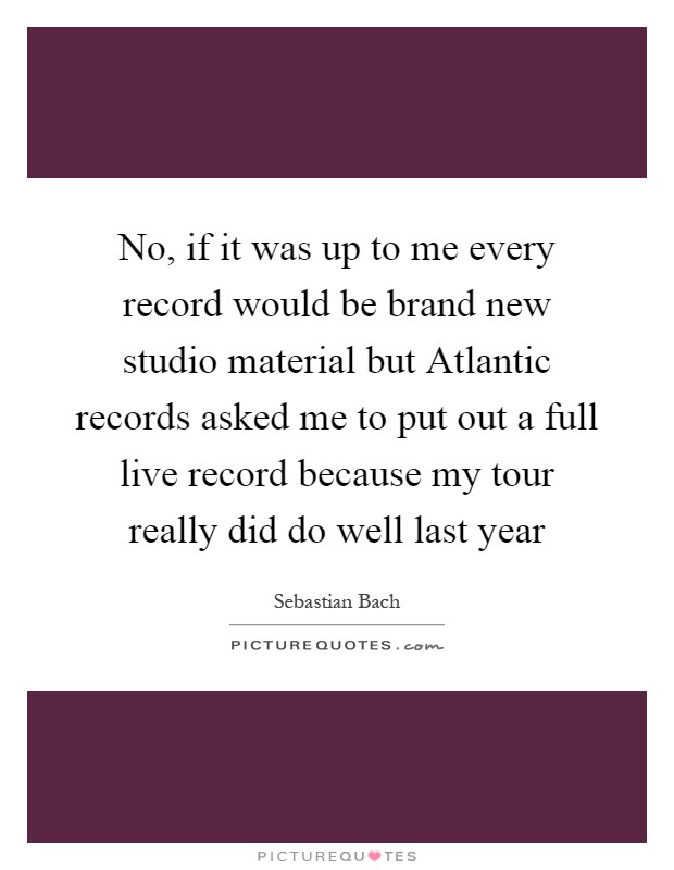 No, if it was up to me every record would be brand new studio material but Atlantic records asked me to put out a full live record because my tour really did do well last year Picture Quote #1