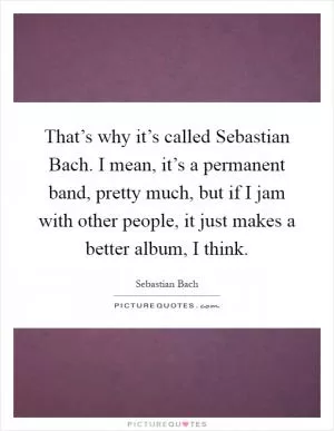 That’s why it’s called Sebastian Bach. I mean, it’s a permanent band, pretty much, but if I jam with other people, it just makes a better album, I think Picture Quote #1
