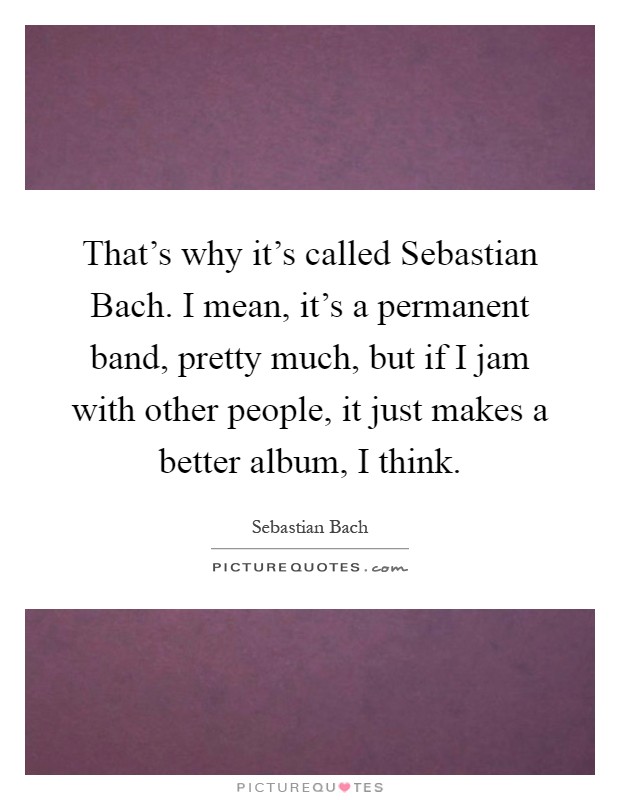 That's why it's called Sebastian Bach. I mean, it's a permanent band, pretty much, but if I jam with other people, it just makes a better album, I think Picture Quote #1
