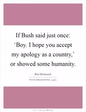 If Bush said just once: ‘Boy. I hope you accept my apology as a country,’ or showed some humanity Picture Quote #1