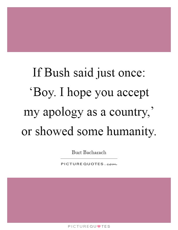 If Bush said just once: ‘Boy. I hope you accept my apology as a country,' or showed some humanity Picture Quote #1
