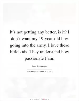 It’s not getting any better, is it? I don’t want my 19-year-old boy going into the army. I love these little kids. They understand how passionate I am Picture Quote #1