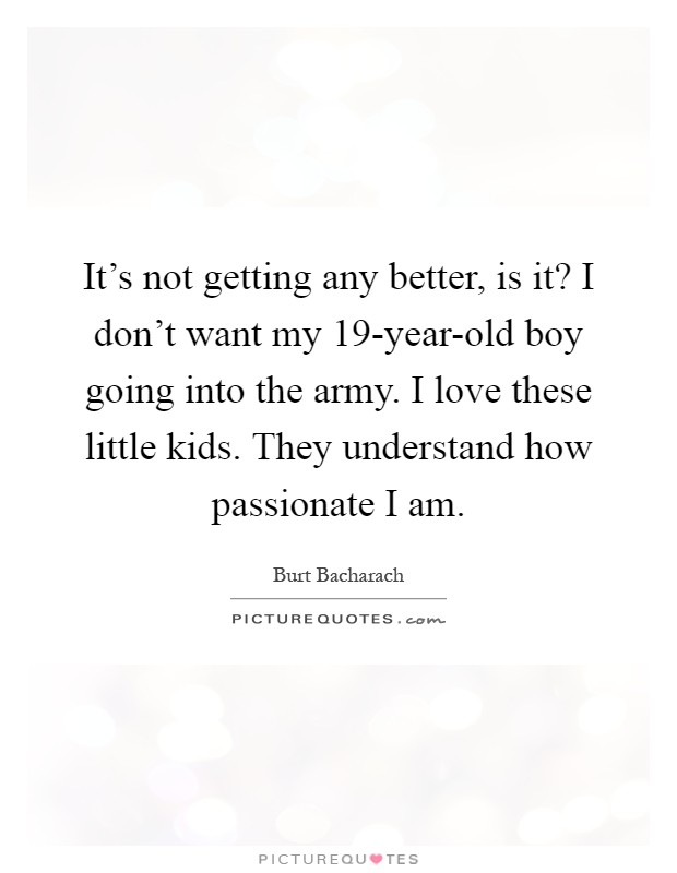 It's not getting any better, is it? I don't want my 19-year-old boy going into the army. I love these little kids. They understand how passionate I am Picture Quote #1