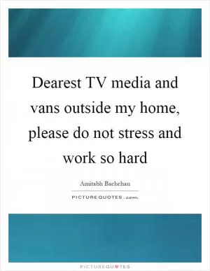 Dearest TV media and vans outside my home, please do not stress and work so hard Picture Quote #1