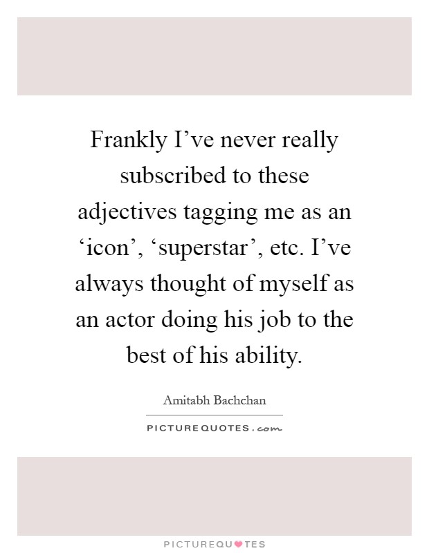 Frankly I've never really subscribed to these adjectives tagging me as an ‘icon', ‘superstar', etc. I've always thought of myself as an actor doing his job to the best of his ability Picture Quote #1