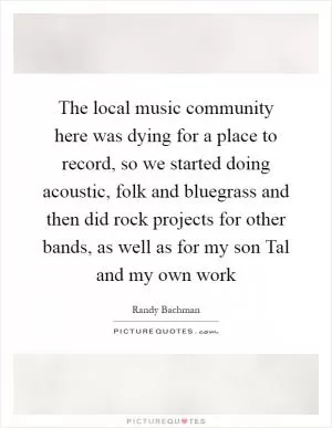 The local music community here was dying for a place to record, so we started doing acoustic, folk and bluegrass and then did rock projects for other bands, as well as for my son Tal and my own work Picture Quote #1