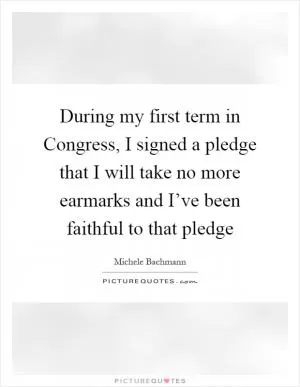During my first term in Congress, I signed a pledge that I will take no more earmarks and I’ve been faithful to that pledge Picture Quote #1