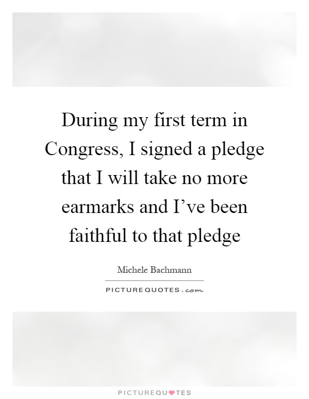 During my first term in Congress, I signed a pledge that I will take no more earmarks and I've been faithful to that pledge Picture Quote #1