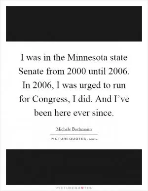 I was in the Minnesota state Senate from 2000 until 2006. In 2006, I was urged to run for Congress, I did. And I’ve been here ever since Picture Quote #1