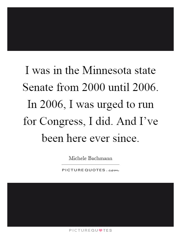 I was in the Minnesota state Senate from 2000 until 2006. In 2006, I was urged to run for Congress, I did. And I've been here ever since Picture Quote #1