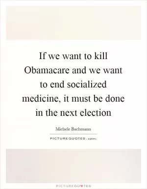 If we want to kill Obamacare and we want to end socialized medicine, it must be done in the next election Picture Quote #1