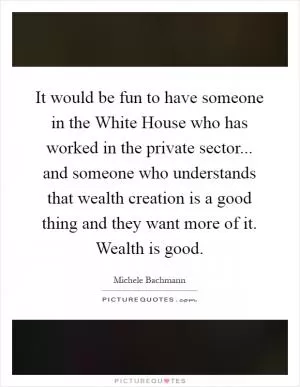 It would be fun to have someone in the White House who has worked in the private sector... and someone who understands that wealth creation is a good thing and they want more of it. Wealth is good Picture Quote #1
