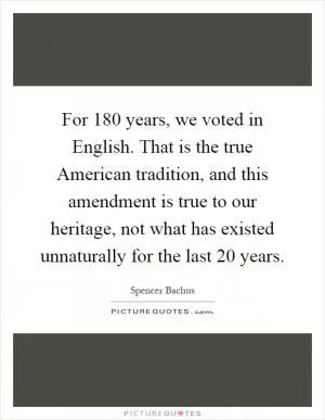 For 180 years, we voted in English. That is the true American tradition, and this amendment is true to our heritage, not what has existed unnaturally for the last 20 years Picture Quote #1