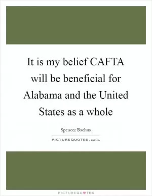 It is my belief CAFTA will be beneficial for Alabama and the United States as a whole Picture Quote #1