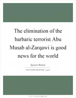 The elimination of the barbaric terrorist Abu Musab al-Zarqawi is good news for the world Picture Quote #1
