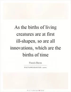 As the births of living creatures are at first ill-shapen, so are all innovations, which are the births of time Picture Quote #1