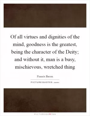 Of all virtues and dignities of the mind, goodness is the greatest, being the character of the Deity; and without it, man is a busy, mischievous, wretched thing Picture Quote #1