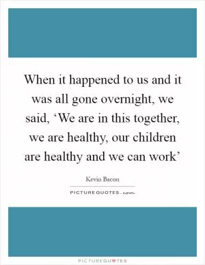 When it happened to us and it was all gone overnight, we said, ‘We are in this together, we are healthy, our children are healthy and we can work’ Picture Quote #1