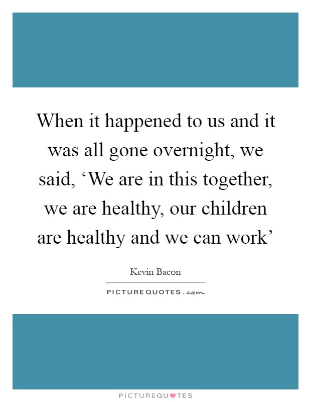 When it happened to us and it was all gone overnight, we said, ‘We are in this together, we are healthy, our children are healthy and we can work' Picture Quote #1