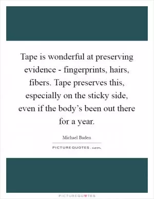 Tape is wonderful at preserving evidence - fingerprints, hairs, fibers. Tape preserves this, especially on the sticky side, even if the body’s been out there for a year Picture Quote #1