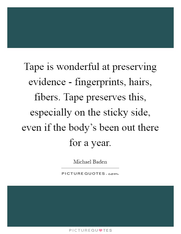 Tape is wonderful at preserving evidence - fingerprints, hairs, fibers. Tape preserves this, especially on the sticky side, even if the body's been out there for a year Picture Quote #1