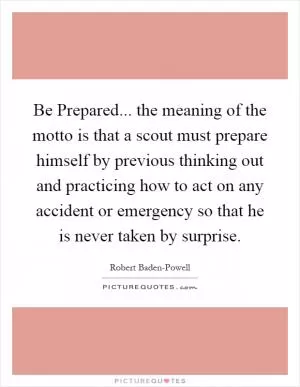 Be Prepared... the meaning of the motto is that a scout must prepare himself by previous thinking out and practicing how to act on any accident or emergency so that he is never taken by surprise Picture Quote #1