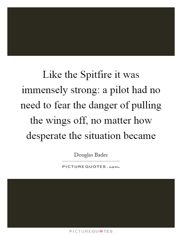 Like the Spitfire it was immensely strong: a pilot had no need to fear the danger of pulling the wings off, no matter how desperate the situation became Picture Quote #1