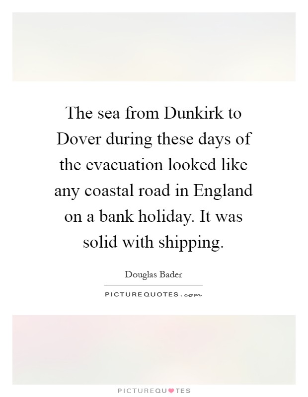 The sea from Dunkirk to Dover during these days of the evacuation looked like any coastal road in England on a bank holiday. It was solid with shipping Picture Quote #1