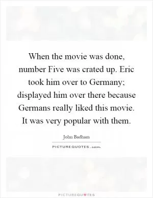 When the movie was done, number Five was crated up. Eric took him over to Germany; displayed him over there because Germans really liked this movie. It was very popular with them Picture Quote #1