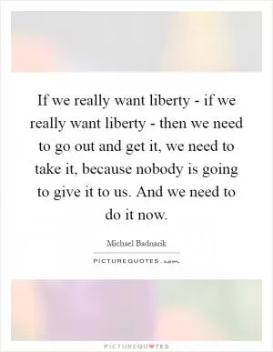 If we really want liberty - if we really want liberty - then we need to go out and get it, we need to take it, because nobody is going to give it to us. And we need to do it now Picture Quote #1