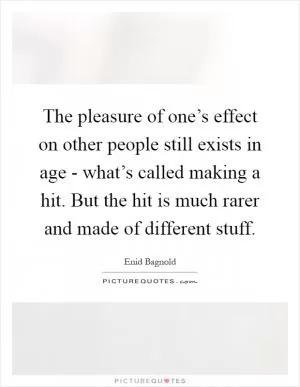 The pleasure of one’s effect on other people still exists in age - what’s called making a hit. But the hit is much rarer and made of different stuff Picture Quote #1