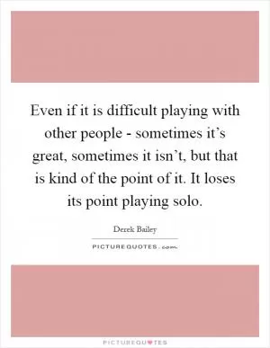 Even if it is difficult playing with other people - sometimes it’s great, sometimes it isn’t, but that is kind of the point of it. It loses its point playing solo Picture Quote #1
