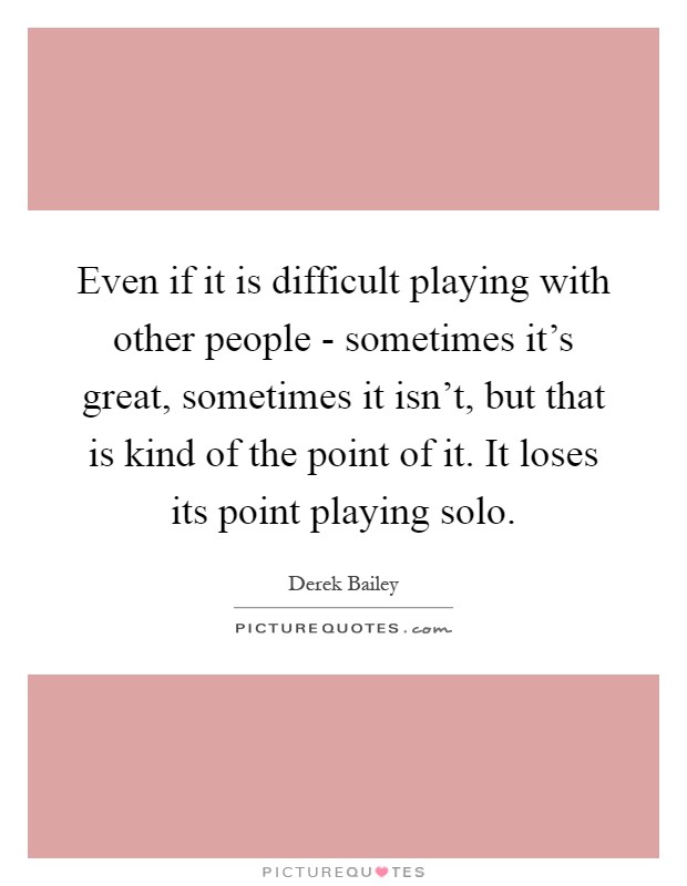 Even if it is difficult playing with other people - sometimes it's great, sometimes it isn't, but that is kind of the point of it. It loses its point playing solo Picture Quote #1