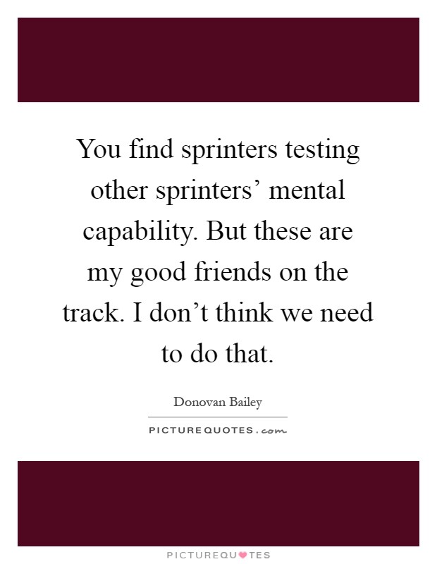 You find sprinters testing other sprinters' mental capability. But these are my good friends on the track. I don't think we need to do that Picture Quote #1