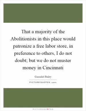 That a majority of the Abolitionists in this place would patronize a free labor store, in preference to others, I do not doubt; but we do not muster money in Cincinnati Picture Quote #1