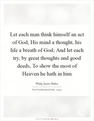 Let each man think himself an act of God, His mind a thought, his life a breath of God; And let each try, by great thoughts and good deeds, To show the most of Heaven he hath in him Picture Quote #1