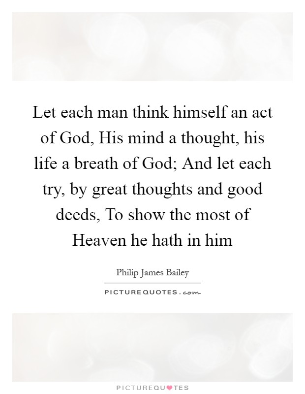 Let each man think himself an act of God, His mind a thought, his life a breath of God; And let each try, by great thoughts and good deeds, To show the most of Heaven he hath in him Picture Quote #1