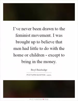 I’ve never been drawn to the feminist movement. I was brought up to believe that men had little to do with the home or children - except to bring in the money Picture Quote #1