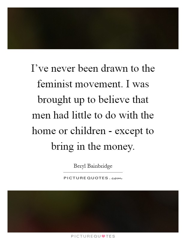 I've never been drawn to the feminist movement. I was brought up to believe that men had little to do with the home or children - except to bring in the money Picture Quote #1