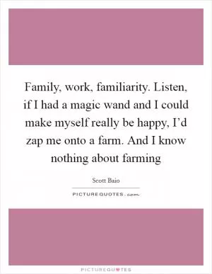 Family, work, familiarity. Listen, if I had a magic wand and I could make myself really be happy, I’d zap me onto a farm. And I know nothing about farming Picture Quote #1
