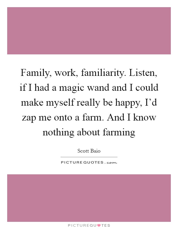 Family, work, familiarity. Listen, if I had a magic wand and I could make myself really be happy, I'd zap me onto a farm. And I know nothing about farming Picture Quote #1