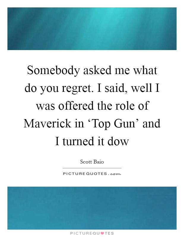 Somebody asked me what do you regret. I said, well I was offered the role of Maverick in ‘Top Gun' and I turned it dow Picture Quote #1